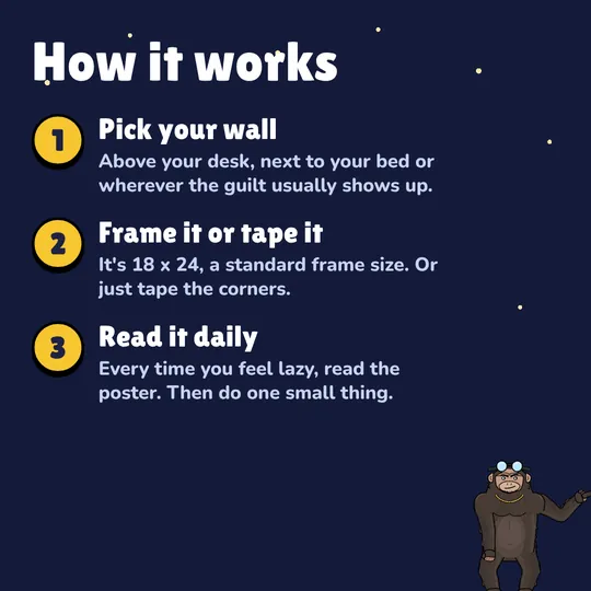 How it works: Pick your wall. Above your desk, next to your bed or wherever the guilt usually shows up. Frame it or tape it. It's 18 x 24, a standard frame size. Or just tape the corners. Read it daily. Every time you feel lazy, read the poster. Then do one small thing.