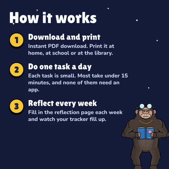How it works: Download and print. Instant PDF download. Print it at home, at school or at the library. Do one task a day. Each task is small. Most take under 15 minutes, and none of them need an app. Reflect every week. Fill in the reflection page each week and watch your tracker fill up.